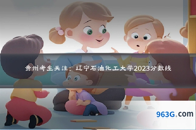 贵州考生关注：辽宁石油化工大学2023分数线