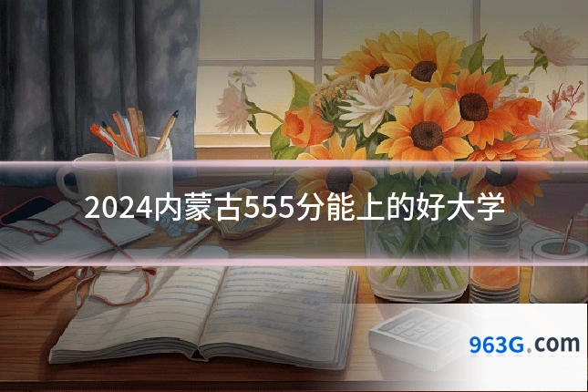 2024内蒙古555分能上的好大学