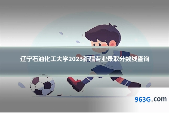 辽宁石油化工大学2023新疆专业录取分数线查询