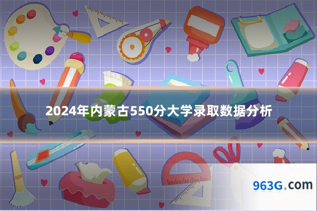 2024年内蒙古550分大学录取数据分析