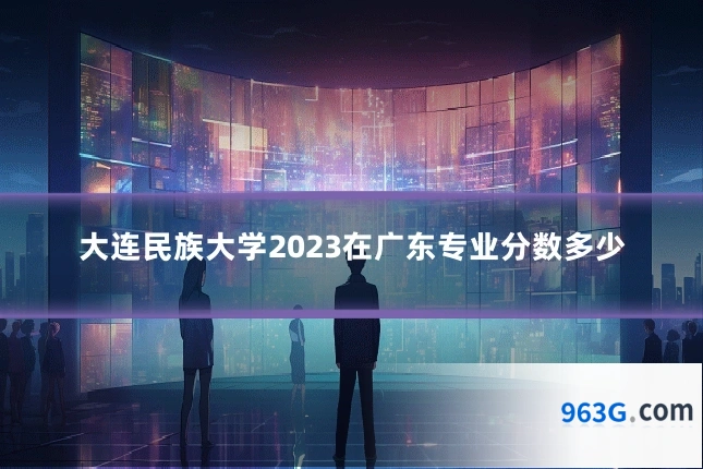 大连民族大学2023在广东专业分数多少