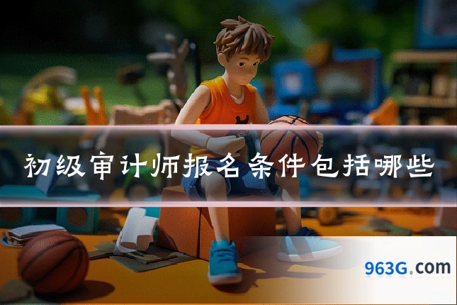 初级审计师报名条件包括哪些