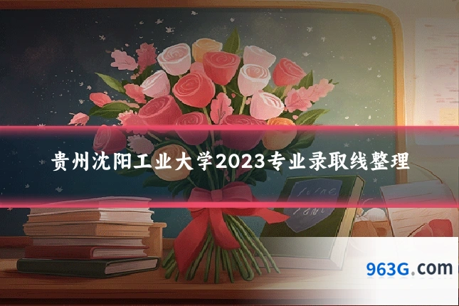 贵州沈阳工业大学2023专业录取线整理