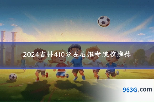 2024吉林410分左右报考院校推荐