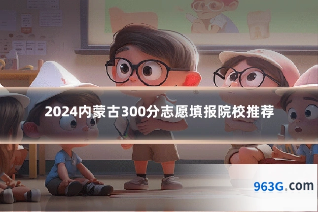 2024内蒙古300分志愿填报院校推荐