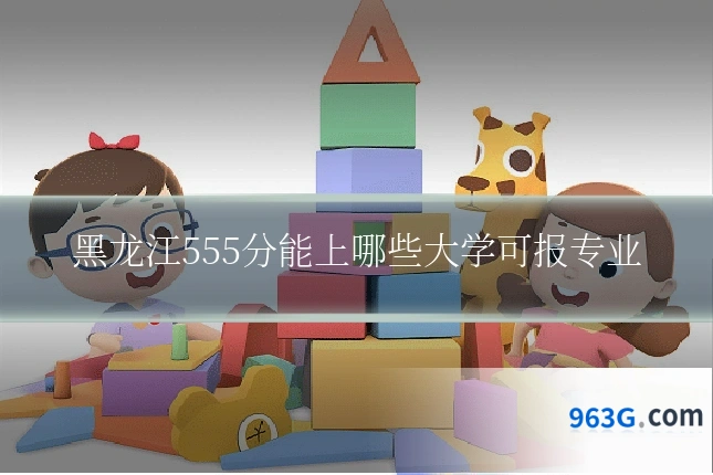 黑龙江555分能上哪些大学可报专业