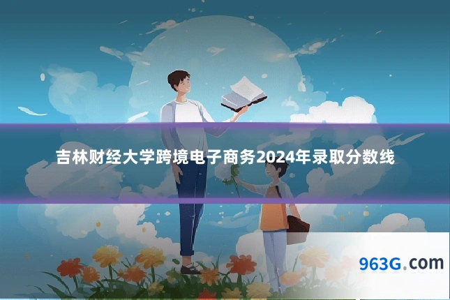吉林财经大学跨境电子商务2024年录取分数线