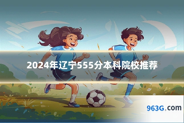 2024年辽宁555分本科院校推荐
