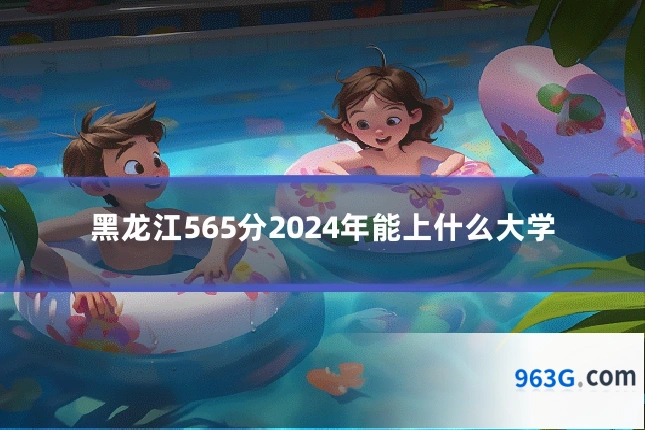 黑龙江565分2024年能上什么大学