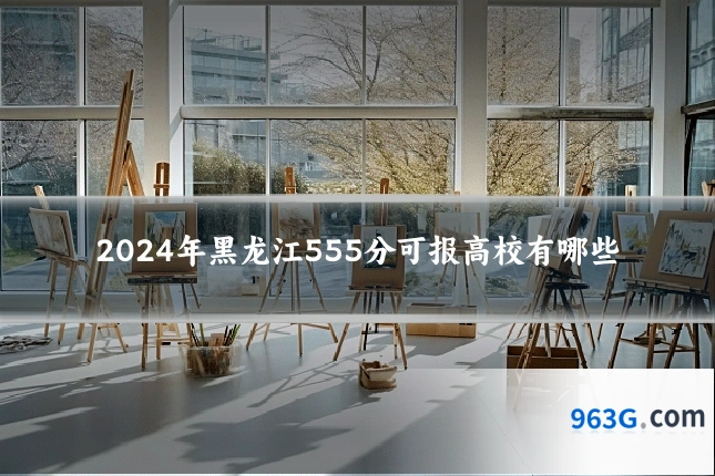 2024年黑龙江555分可报高校有哪些