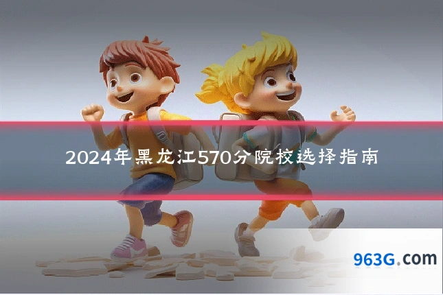 2024年黑龙江570分院校选择指南