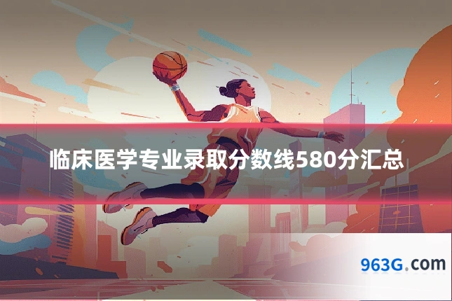临床医学专业录取分数线580分汇总