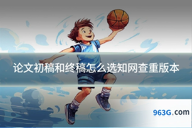 论文初稿和终稿怎么选知网查重版本