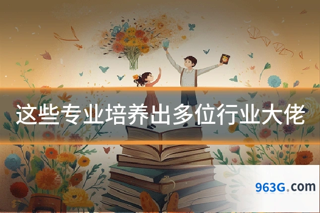 这些专业培养出多位行业大佬