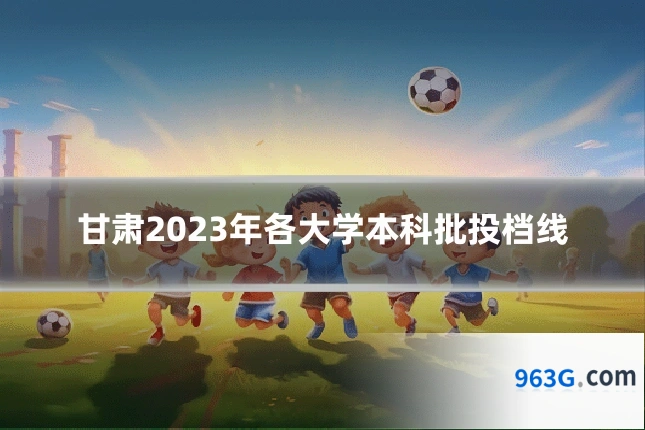 甘肃2023年各大学本科批投档线