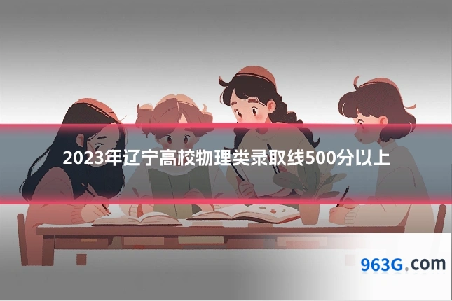 2023年辽宁高校物理类录取线500分以上