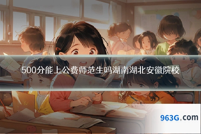 500分能上公费师范生吗湖南湖北安徽院校