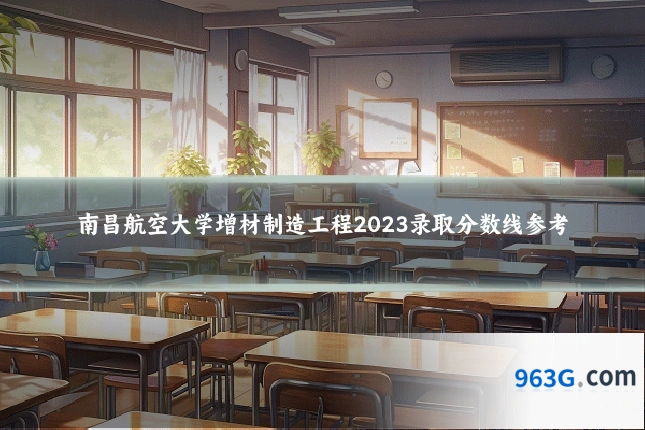 南昌航空大学增材制造工程2023录取分数线参考