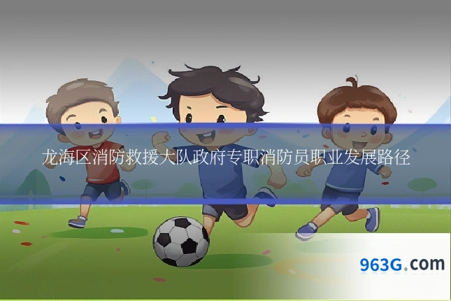 龙海区消防救援大队政府专职消防员职业发展路径