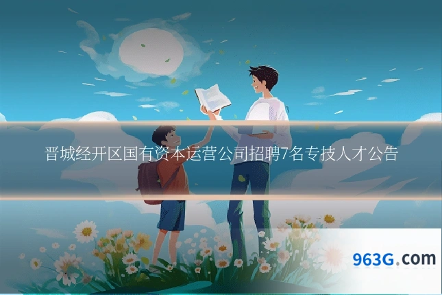 晋城经开区国有资本运营公司招聘7名专技人才公告