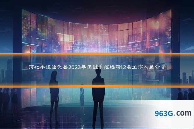 河北承德隆化县2023年卫健系统选聘12名工作人员公告