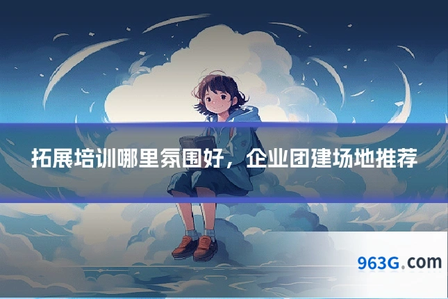 拓展培训哪里氛围好，企业团建场地推荐
