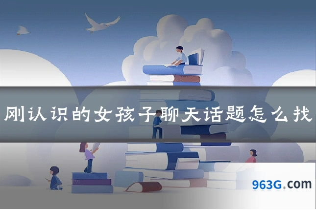刚认识的女孩子聊天话题怎么找