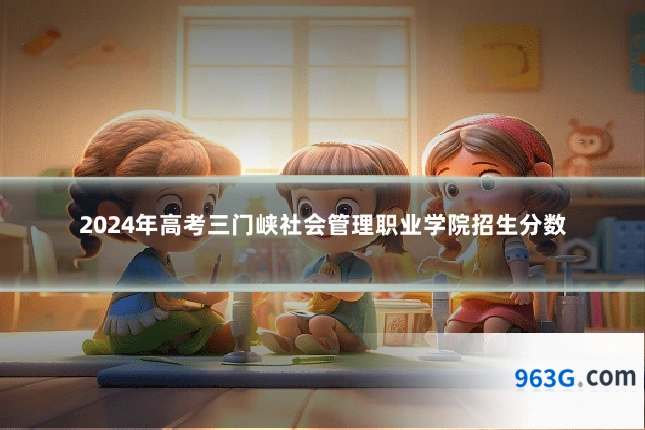 2024年高考三门峡社会管理职业学院招生分数