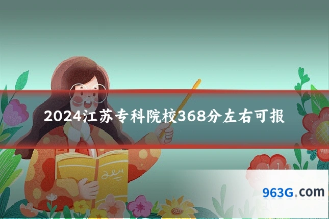 2024江苏专科院校368分左右可报
