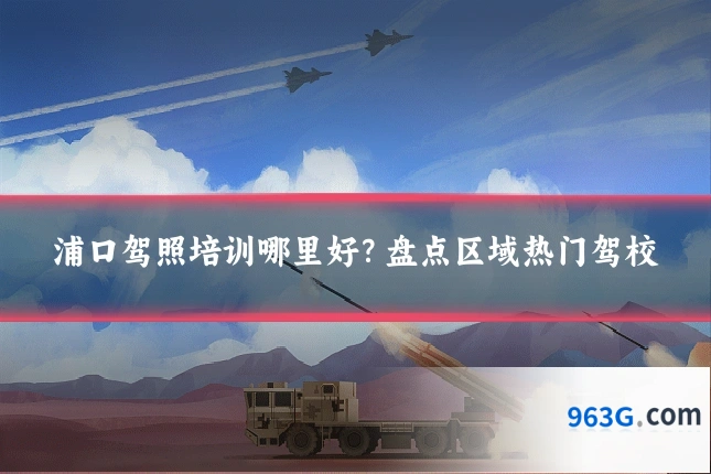浦口驾照培训哪里好？盘点区域热门驾校