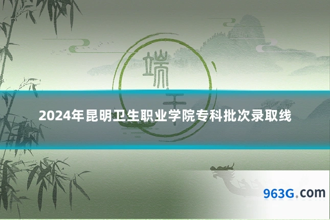 2024年昆明卫生职业学院专科批次录取线