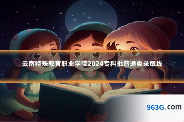 云南特殊教育职业学院2024专科批普通类录取线