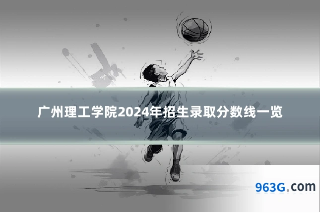 广州理工学院2024年招生录取分数线一览